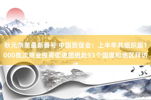 秋元奈美最新番号 中国贸促会：上半年共组织超1000批次商业投资促进团组赴93个国度和地区拜访
