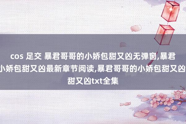 cos 足交 暴君哥哥的小娇包甜又凶无弹窗,暴君哥哥的小娇包甜又凶最新章节阅读,暴君哥哥的小娇包甜又凶txt全集