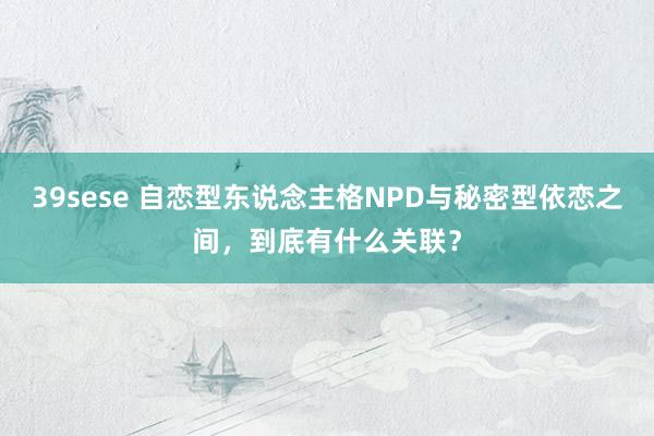 39sese 自恋型东说念主格NPD与秘密型依恋之间，到底有什么关联？