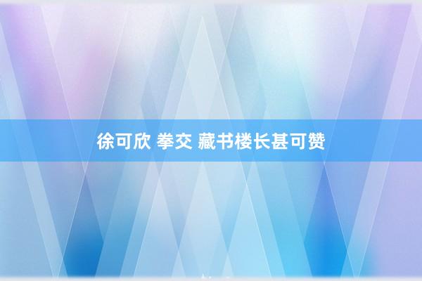 徐可欣 拳交 藏书楼长甚可赞