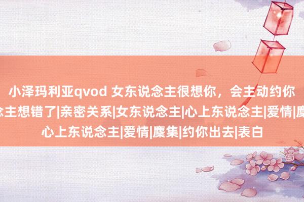 小泽玛利亚qvod 女东说念主很想你，会主动约你出去？许多东说念主想错了|亲密关系|女东说念主|心上东说念主|爱情|麇集|约你出去|表白