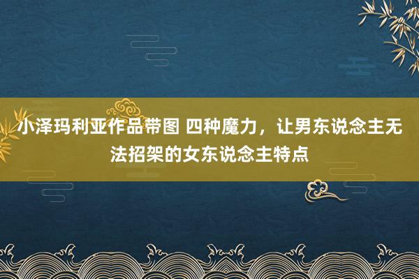小泽玛利亚作品带图 四种魔力，让男东说念主无法招架的女东说念主特点