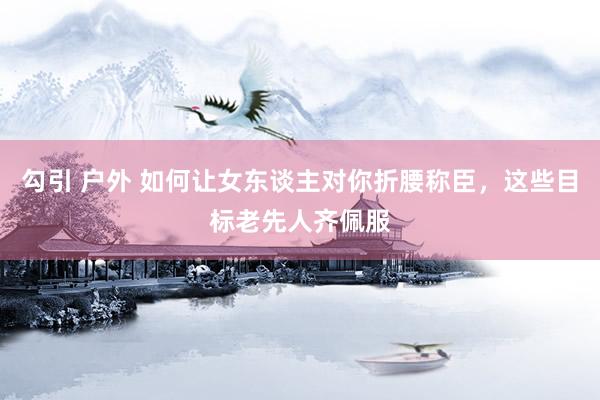 勾引 户外 如何让女东谈主对你折腰称臣，这些目标老先人齐佩服
