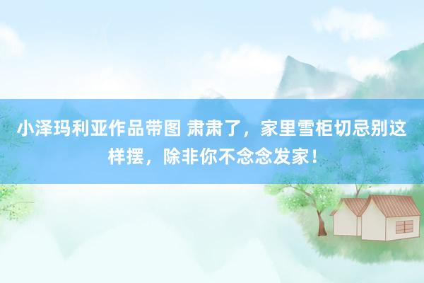 小泽玛利亚作品带图 肃肃了，家里雪柜切忌别这样摆，除非你不念念发家！