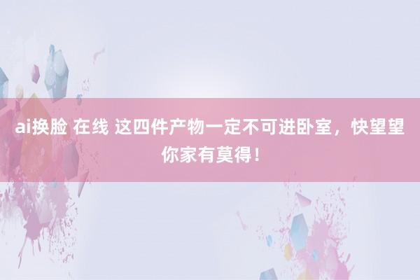 ai换脸 在线 这四件产物一定不可进卧室，快望望你家有莫得！