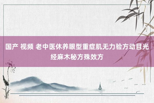 国产 视频 老中医休养眼型重症肌无力验方动目光经麻木秘方殊效方