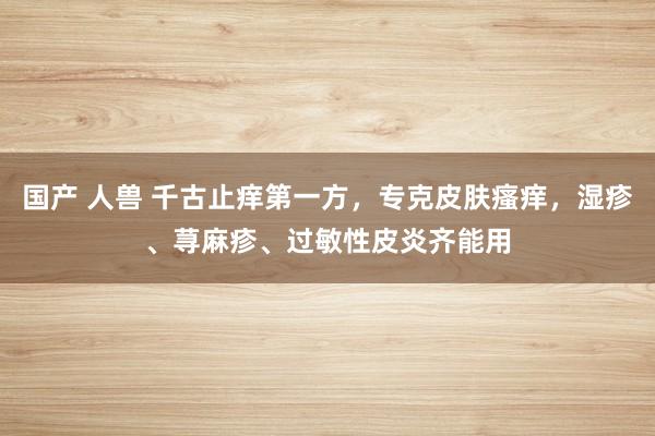 国产 人兽 千古止痒第一方，专克皮肤瘙痒，湿疹、荨麻疹、过敏性皮炎齐能用