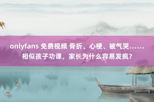 onlyfans 免费视频 骨折、心梗、被气哭……相似孩子功课，家长为什么容易发疯？