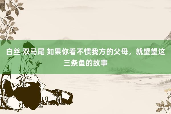 白丝 双马尾 如果你看不惯我方的父母，就望望这三条鱼的故事