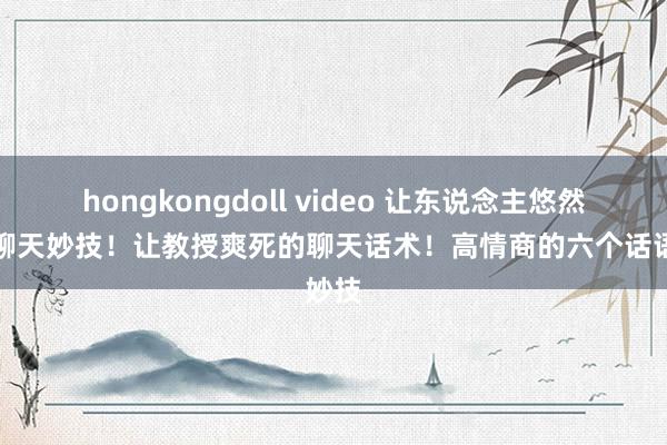 hongkongdoll video 让东说念主悠然死的聊天妙技！让教授爽死的聊天话术！高情商的六个话语妙技
