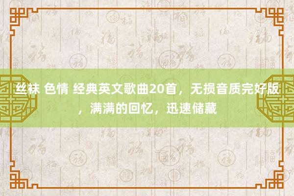 丝袜 色情 经典英文歌曲20首，无损音质完好版，满满的回忆，迅速储藏