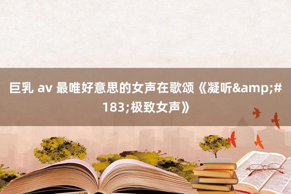巨乳 av 最唯好意思的女声在歌颂《凝听&#183;极致女声》