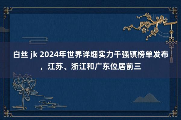 白丝 jk 2024年世界详细实力千强镇榜单发布，江苏、浙江和广东位居前三