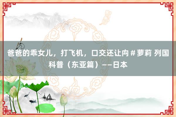 爸爸的乖女儿，打飞机，口交还让禸＃萝莉 列国科普（东亚篇）——日本