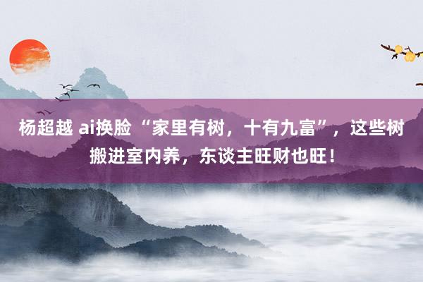杨超越 ai换脸 “家里有树，十有九富”，这些树搬进室内养，东谈主旺财也旺！