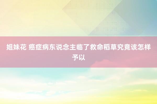 姐妹花 癌症病东说念主临了救命稻草究竟该怎样予以
