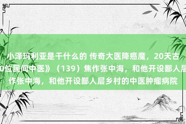 小泽玛利亚是干什么的 传奇大医降癌魔，20天古迹传寰宇！《踏访100位民间中医》（139）焦作张中海，和他开设鄙人层乡村的中医肿瘤病院