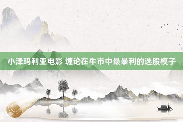 小泽玛利亚电影 缠论在牛市中最暴利的选股模子