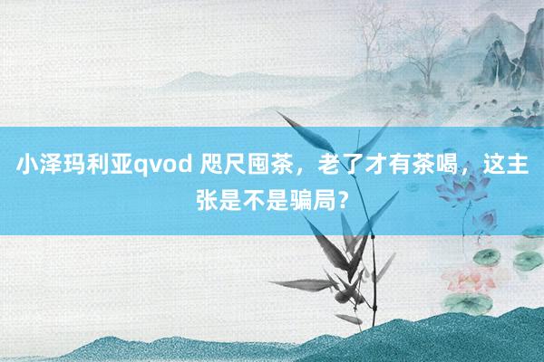 小泽玛利亚qvod 咫尺囤茶，老了才有茶喝，这主张是不是骗局？