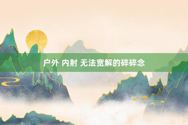 户外 内射 无法宽解的碎碎念