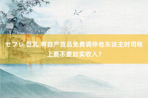 セフレ 巨乳 将自产货品免费调停他东谈主时司帐上要不要如实收入？