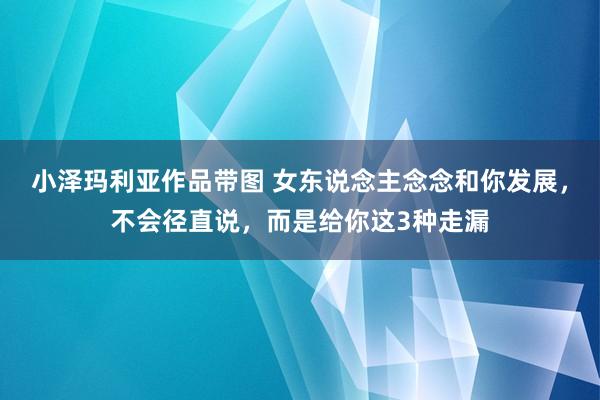 小泽玛利亚作品带图 女东说念主念念和你发展，不会径直说，而是给你这3种走漏
