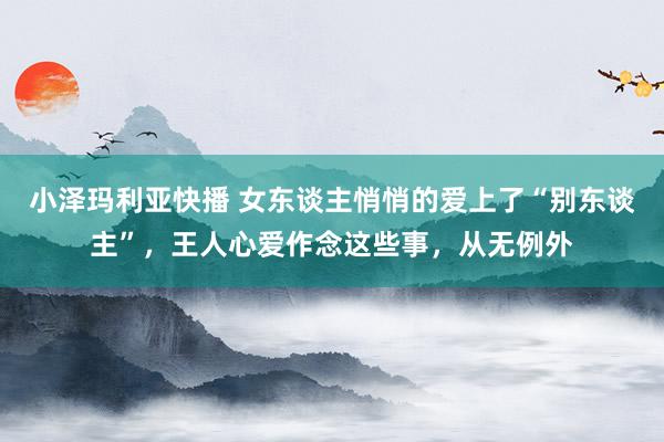 小泽玛利亚快播 女东谈主悄悄的爱上了“别东谈主”，王人心爱作念这些事，从无例外