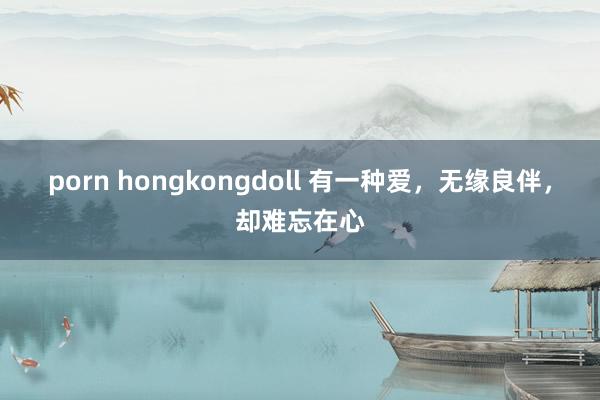 porn hongkongdoll 有一种爱，无缘良伴，却难忘在心