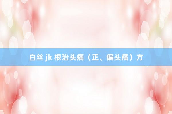 白丝 jk 根治头痛（正、偏头痛）方