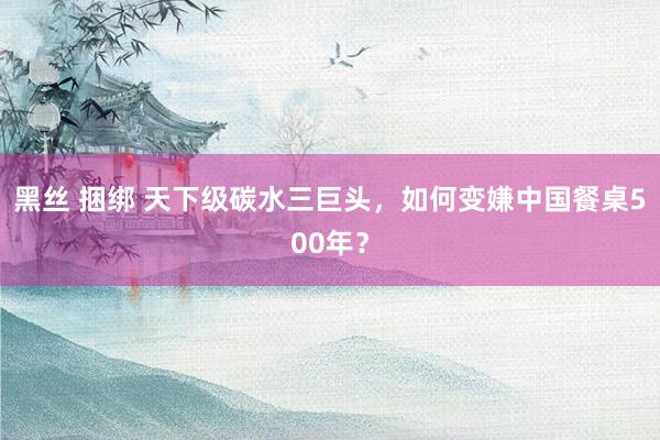 黑丝 捆绑 天下级碳水三巨头，如何变嫌中国餐桌500年？