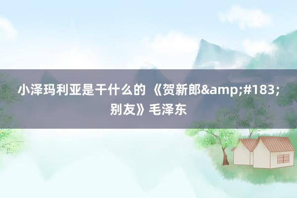 小泽玛利亚是干什么的 《贺新郎&#183;别友》毛泽东