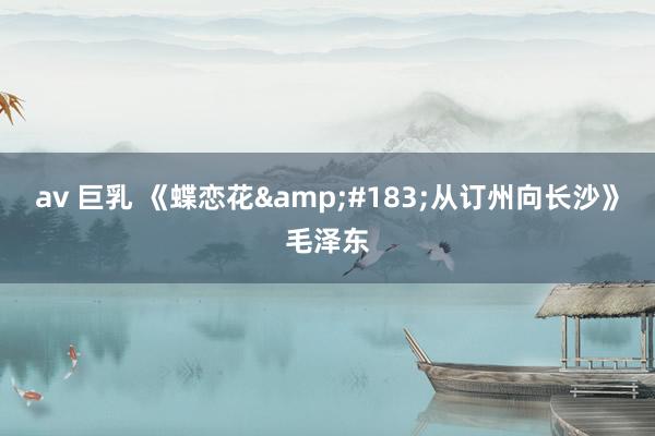 av 巨乳 《蝶恋花&#183;从订州向长沙》毛泽东