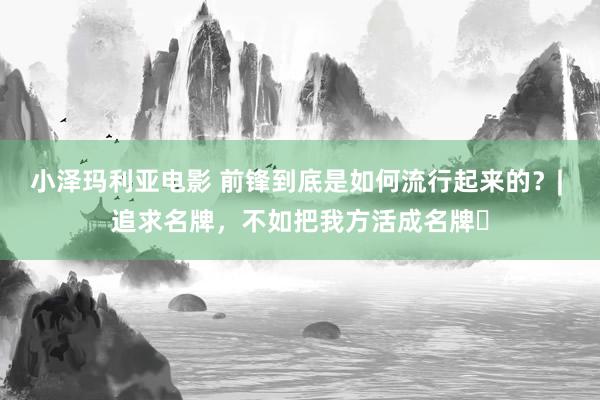 小泽玛利亚电影 前锋到底是如何流行起来的？| 追求名牌，不如把我方活成名牌​