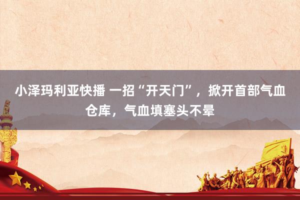 小泽玛利亚快播 一招“开天门”，掀开首部气血仓库，气血填塞头不晕