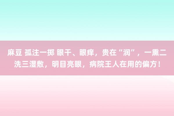 麻豆 孤注一掷 眼干、眼痒，贵在“润”，一熏二洗三湿敷，明目亮眼，病院王人在用的偏方！