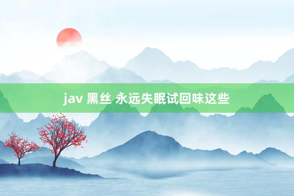 jav 黑丝 永远失眠试回味这些