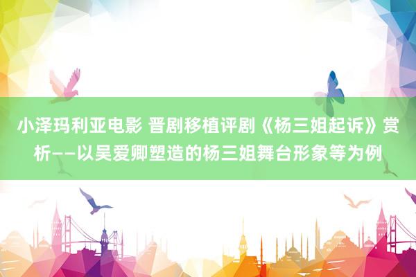 小泽玛利亚电影 晋剧移植评剧《杨三姐起诉》赏析——以吴爱卿塑造的杨三姐舞台形象等为例