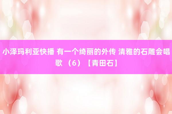 小泽玛利亚快播 有一个绮丽的外传 清雅的石雕会唱歌 （6）【青田石】