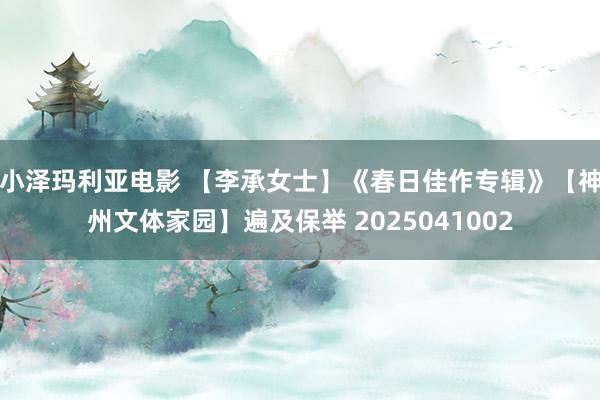 小泽玛利亚电影 【李承女士】《春日佳作专辑》【神州文体家园】遍及保举 2025041002
