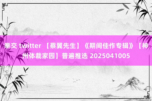 拳交 twitter 【蔡翼先生】《期间佳作专辑》【神州体裁家园】普遍推选 2025041005