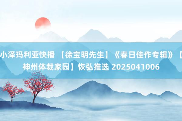 小泽玛利亚快播 【徐宝明先生】《春日佳作专辑》【神州体裁家园】恢弘推选 2025041006