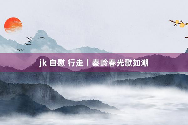jk 自慰 行走丨秦岭春光歌如潮