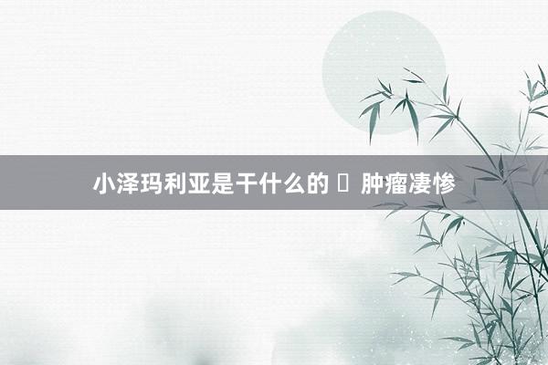 小泽玛利亚是干什么的 ​肿瘤凄惨