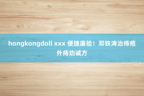 hongkongdoll xxx 便捷廉验！邓铁涛治痔疮外痔劝诫方