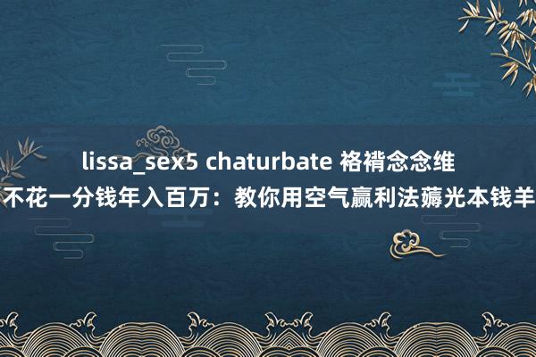 lissa_sex5 chaturbate 袼褙念念维：不花一分钱年入百万：教你用空气赢利法薅光本钱羊毛