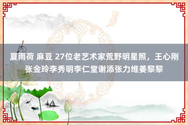 夏雨荷 麻豆 27位老艺术家荒野明星照，王心刚张金玲李秀明李仁堂谢添张力维姜黎黎