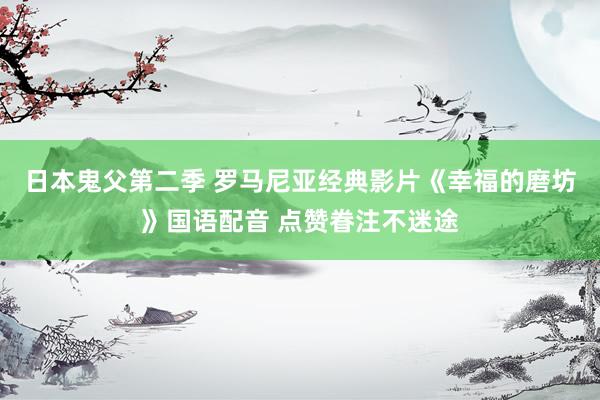 日本鬼父第二季 罗马尼亚经典影片《幸福的磨坊》国语配音 点赞眷注不迷途